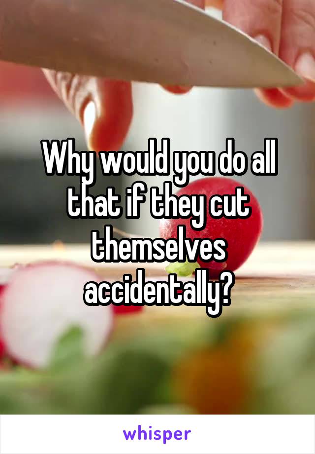 Why would you do all that if they cut themselves accidentally?