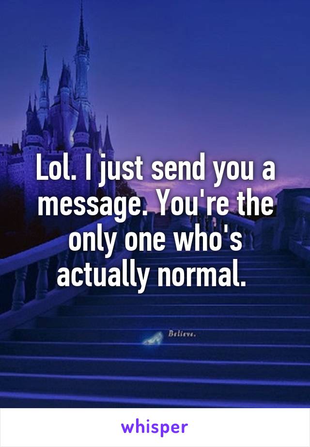 Lol. I just send you a message. You're the only one who's actually normal. 