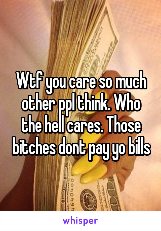 Wtf you care so much other ppl think. Who the hell cares. Those bitches dont pay yo bills