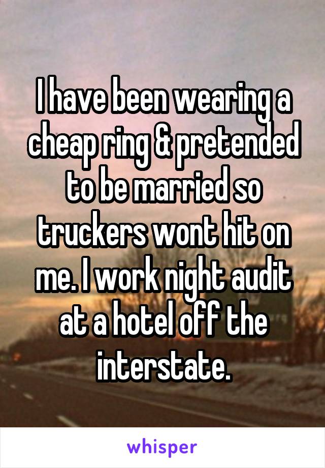 I have been wearing a cheap ring & pretended to be married so truckers wont hit on me. I work night audit at a hotel off the interstate.