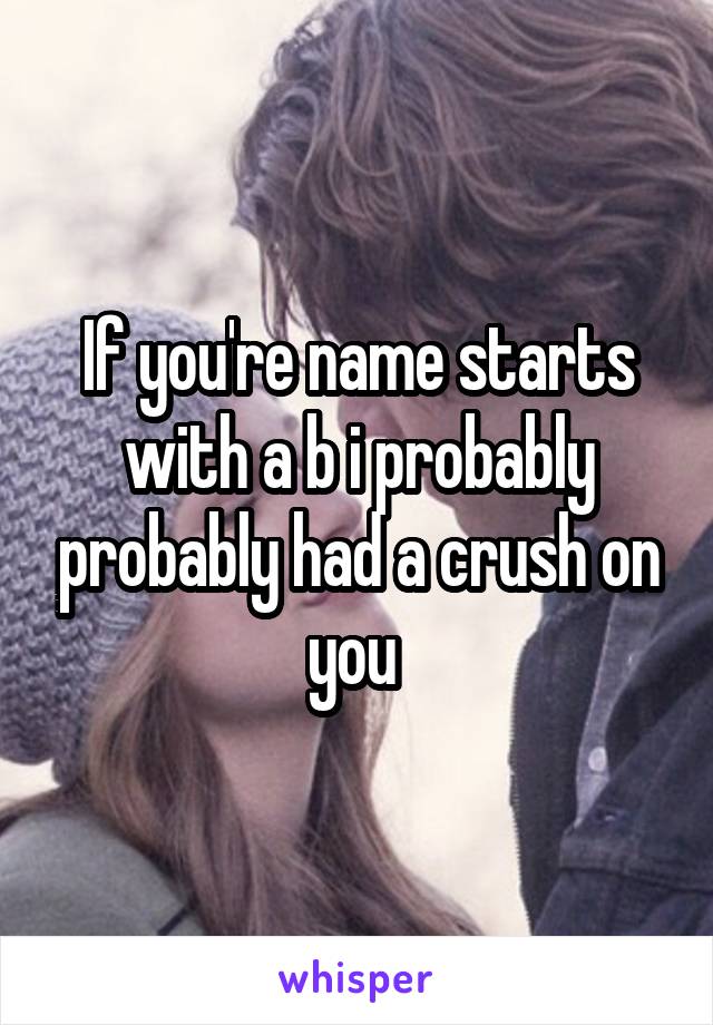 If you're name starts with a b i probably probably had a crush on you 