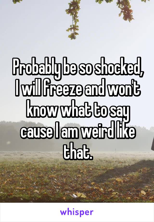 Probably be so shocked, I will freeze and won't know what to say cause I am weird like that.