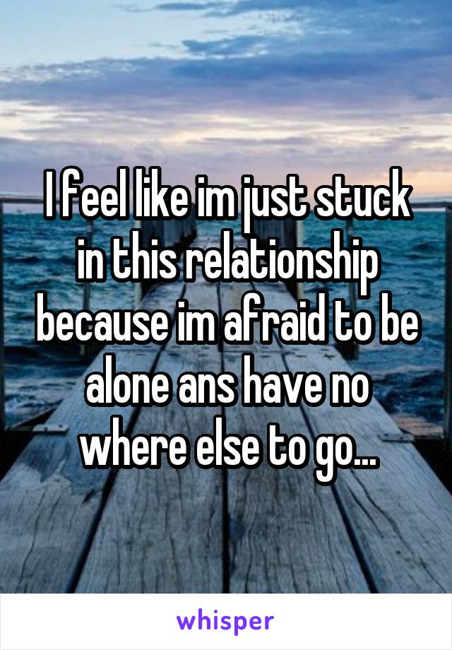 I feel like im just stuck in this relationship because im afraid to be alone ans have no where else to go...