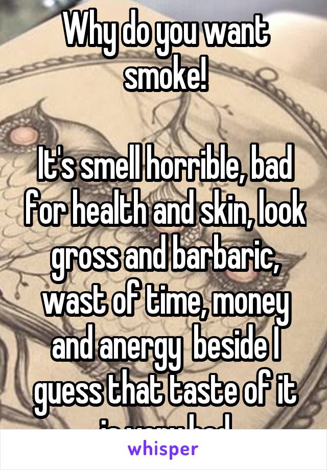 Why do you want smoke!

It's smell horrible, bad for health and skin, look gross and barbaric, wast of time, money and anergy  beside I guess that taste of it is very bad
