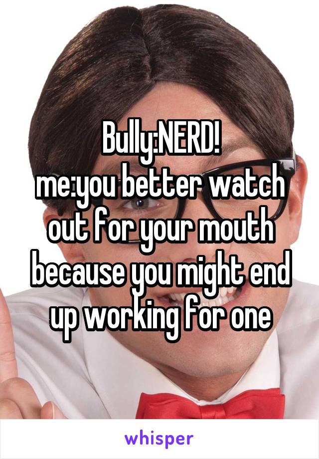 Bully:NERD!
me:you better watch out for your mouth because you might end up working for one