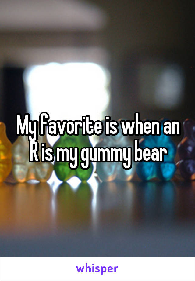 My favorite is when an R is my gummy bear