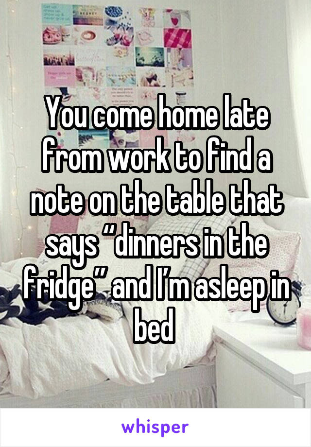 You come home late from work to find a note on the table that says “dinners in the fridge” and I’m asleep in bed 