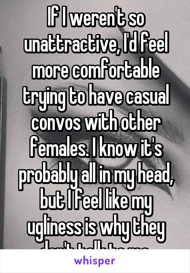 If I weren't so unattractive, I'd feel more comfortable trying to have casual convos with other females. I know it's probably all in my head, but I feel like my ugliness is why they don't talk to me.