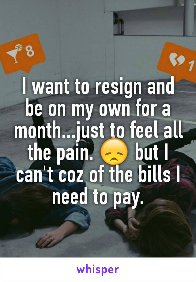 I want to resign and be on my own for a month...just to feel all the pain. 😞 but I can't coz of the bills I need to pay.