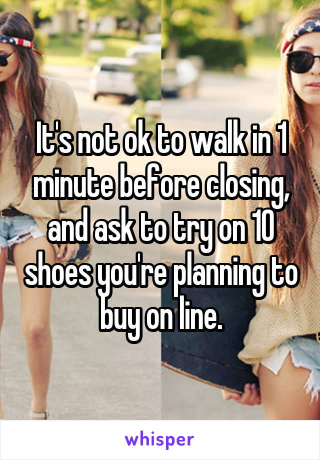 It's not ok to walk in 1 minute before closing, and ask to try on 10 shoes you're planning to buy on line.