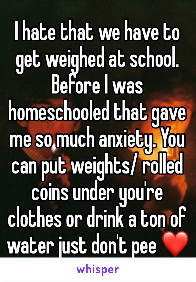 I hate that we have to get weighed at school. Before I was homeschooled that gave me so much anxiety. You can put weights/ rolled coins under you're clothes or drink a ton of water just don't pee ❤️