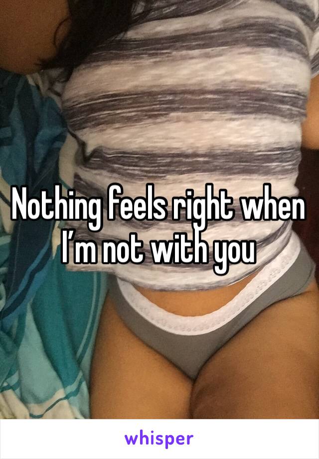 Nothing feels right when I’m not with you