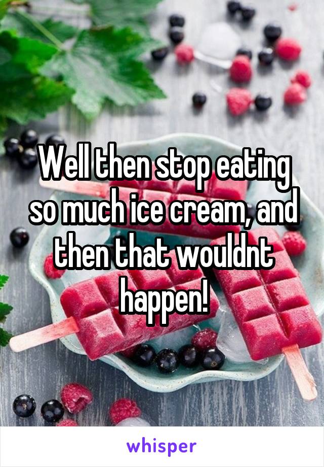 Well then stop eating so much ice cream, and then that wouldnt happen!