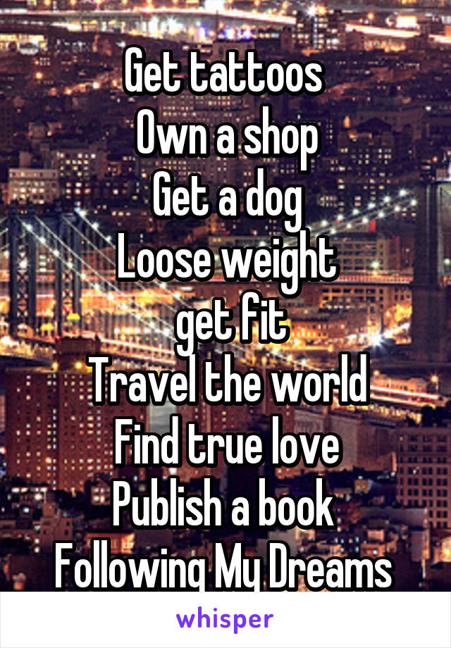 Get tattoos 
Own a shop
Get a dog
Loose weight
 get fit
Travel the world
Find true love
Publish a book 
Following My Dreams 
