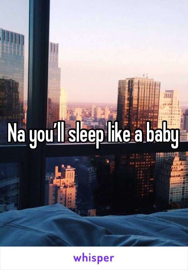Na you’ll sleep like a baby
