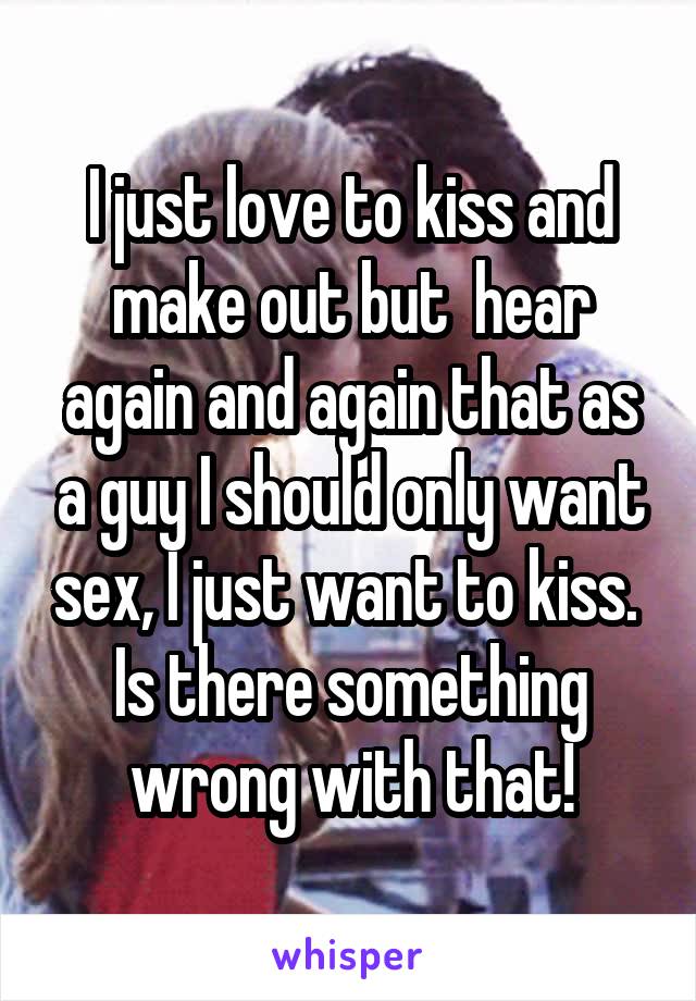 I just love to kiss and make out but  hear again and again that as a guy I should only want sex, I just want to kiss.  Is there something wrong with that!