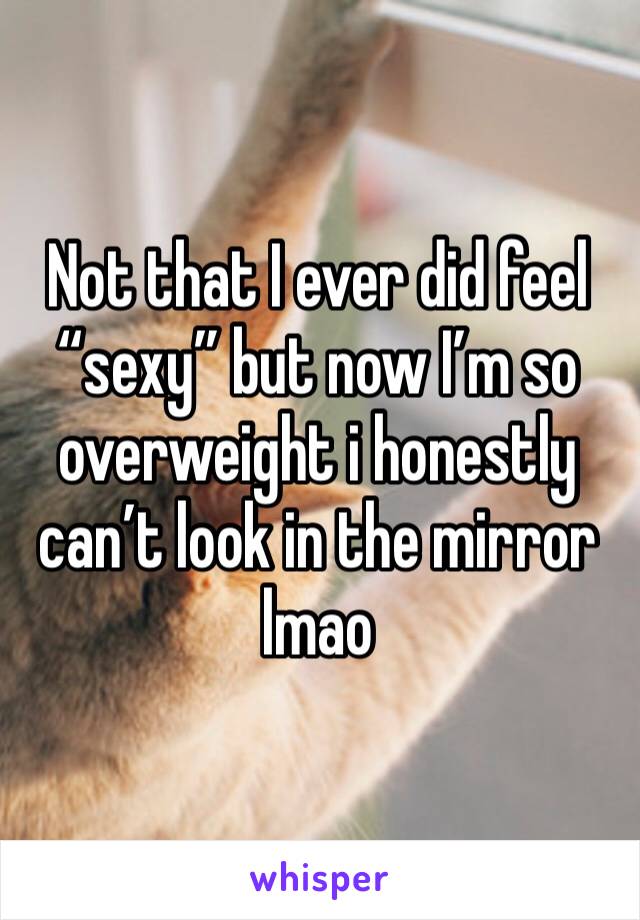Not that I ever did feel “sexy” but now I’m so overweight i honestly can’t look in the mirror lmao