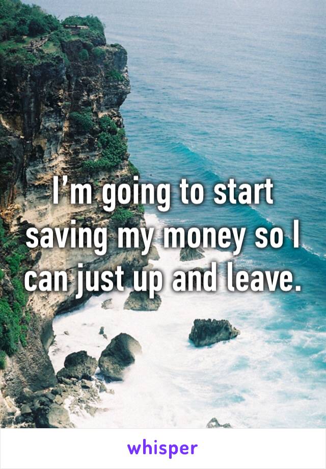 I’m going to start saving my money so I can just up and leave. 