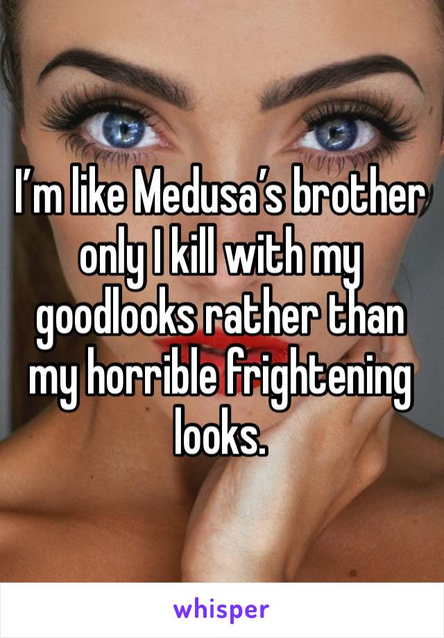 I’m like Medusa’s brother only I kill with my goodlooks rather than my horrible frightening looks. 