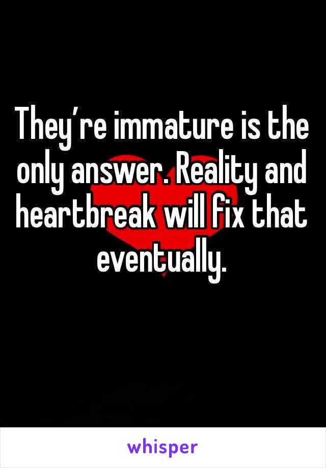 They’re immature is the only answer. Reality and heartbreak will fix that eventually. 