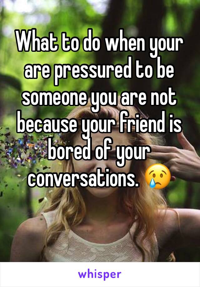 What to do when your are pressured to be someone you are not because your friend is bored of your conversations. 😢