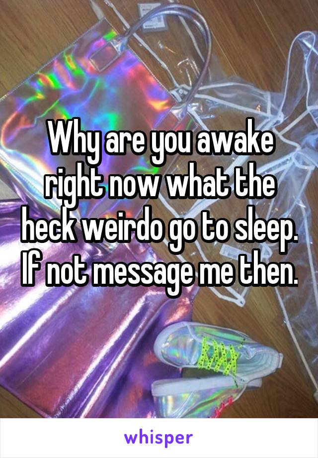 Why are you awake right now what the heck weirdo go to sleep. If not message me then. 