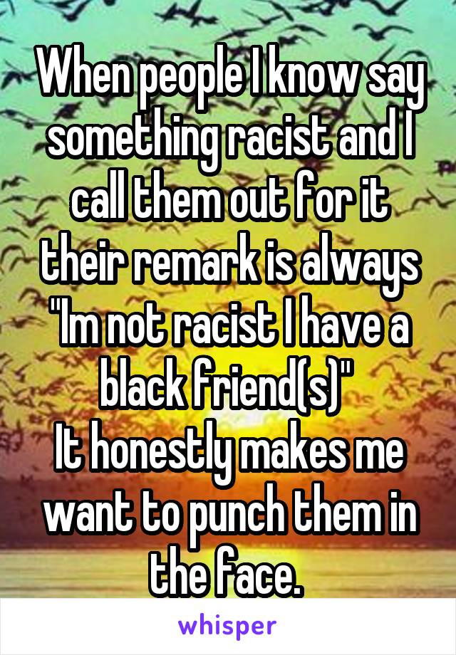 When people I know say something racist and I call them out for it their remark is always "Im not racist I have a black friend(s)" 
It honestly makes me want to punch them in the face. 