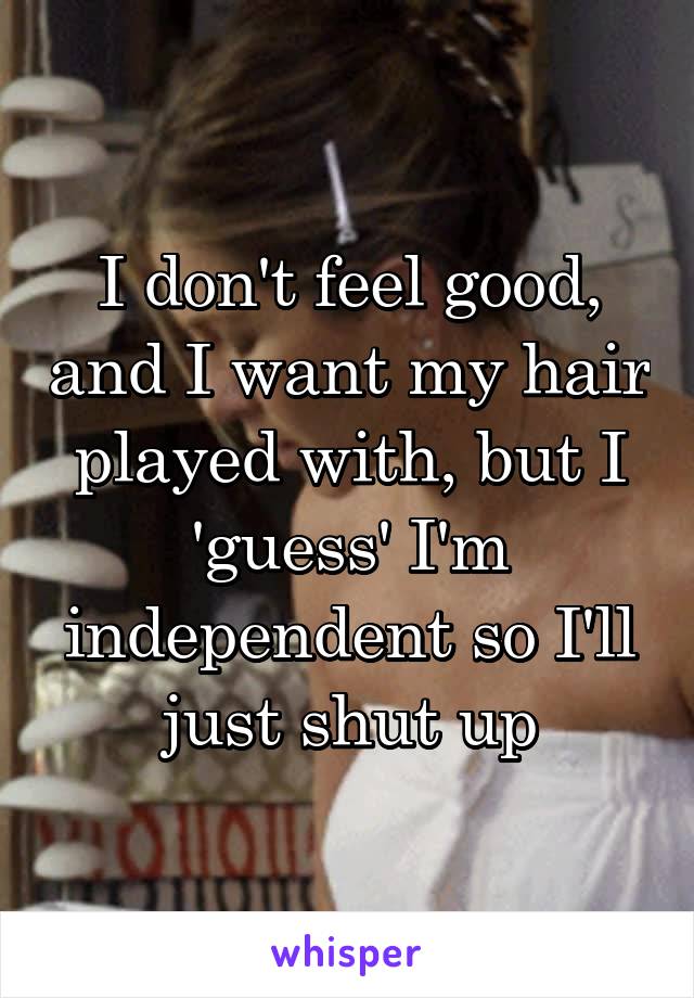 I don't feel good, and I want my hair played with, but I 'guess' I'm independent so I'll just shut up