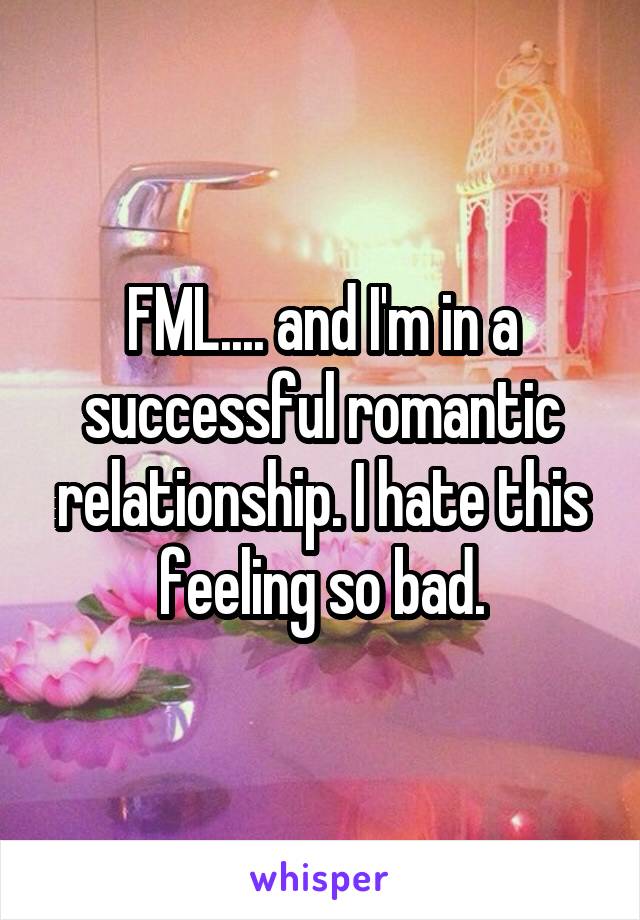 FML.... and I'm in a successful romantic relationship. I hate this feeling so bad.