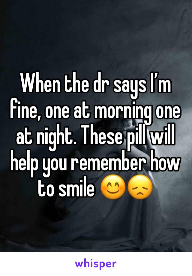 When the dr says I’m fine, one at morning one at night. These pill will help you remember how to smile 😊😞