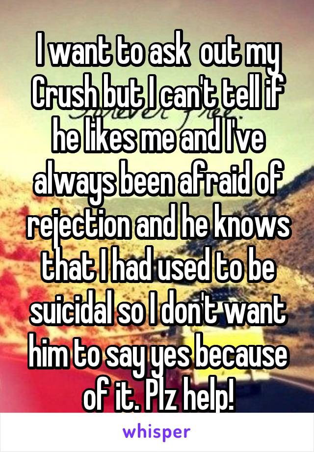 I want to ask  out my Crush but I can't tell if he likes me and I've always been afraid of rejection and he knows that I had used to be suicidal so I don't want him to say yes because of it. Plz help!