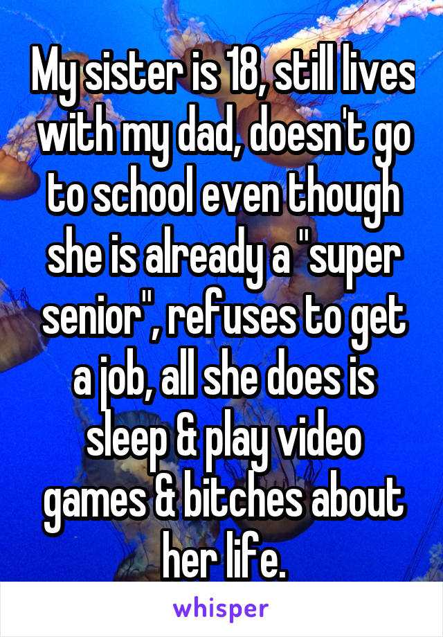 My sister is 18, still lives with my dad, doesn't go to school even though she is already a "super senior", refuses to get a job, all she does is sleep & play video games & bitches about her life.