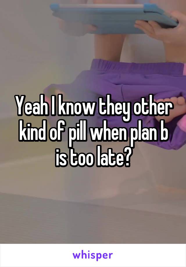 Yeah I know they other kind of pill when plan b is too late?