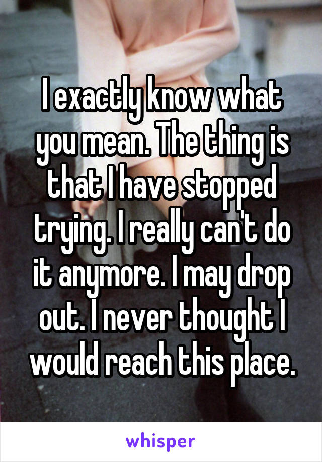 I exactly know what you mean. The thing is that I have stopped trying. I really can't do it anymore. I may drop out. I never thought I would reach this place.