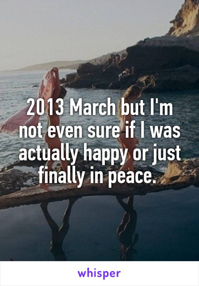 2013 March but I'm not even sure if I was actually happy or just finally in peace. 