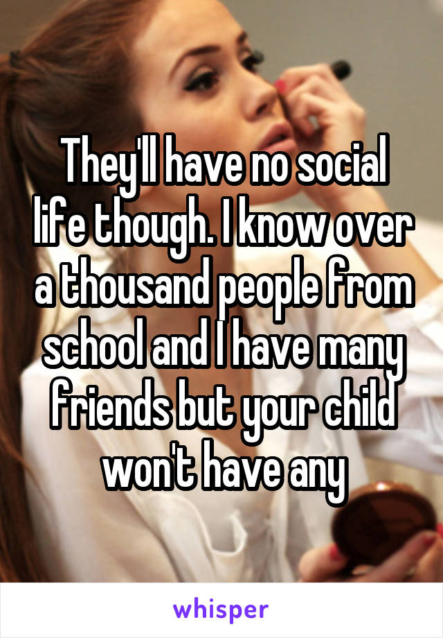 They'll have no social life though. I know over a thousand people from school and I have many friends but your child won't have any