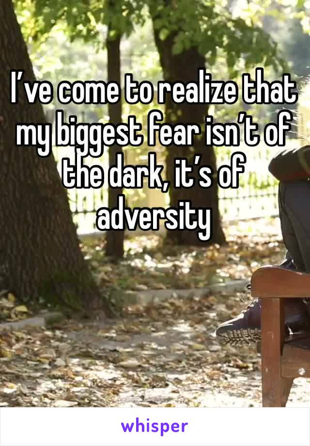 I’ve come to realize that my biggest fear isn’t of the dark, it’s of adversity 