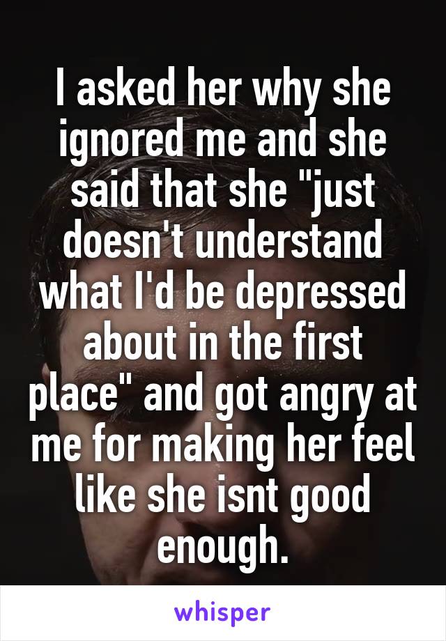 I asked her why she ignored me and she said that she "just doesn't understand what I'd be depressed about in the first place" and got angry at me for making her feel like she isnt good enough.