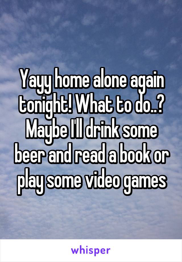 Yayy home alone again tonight! What to do..? Maybe I'll drink some beer and read a book or play some video games