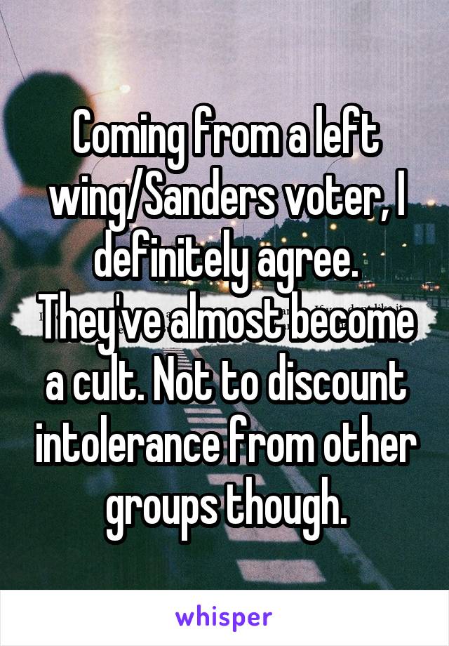 Coming from a left wing/Sanders voter, I definitely agree. They've almost become a cult. Not to discount intolerance from other groups though.