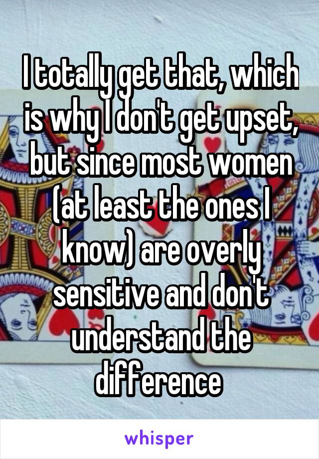 I totally get that, which is why I don't get upset, but since most women (at least the ones I know) are overly sensitive and don't understand the difference 