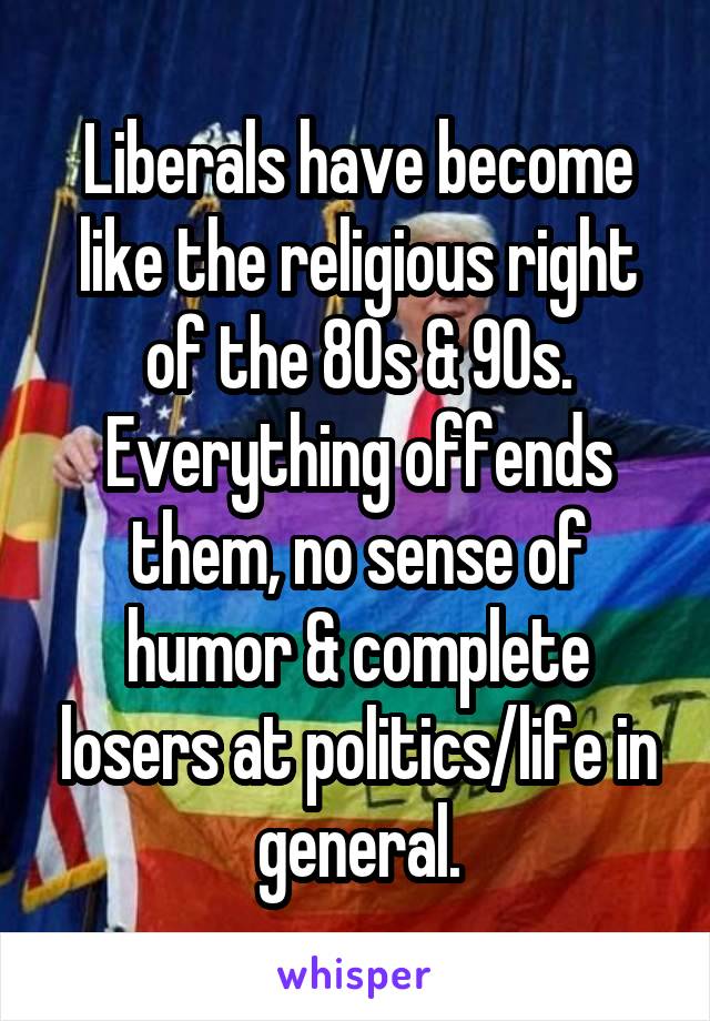 Liberals have become like the religious right of the 80s & 90s. Everything offends them, no sense of humor & complete losers at politics/life in general.