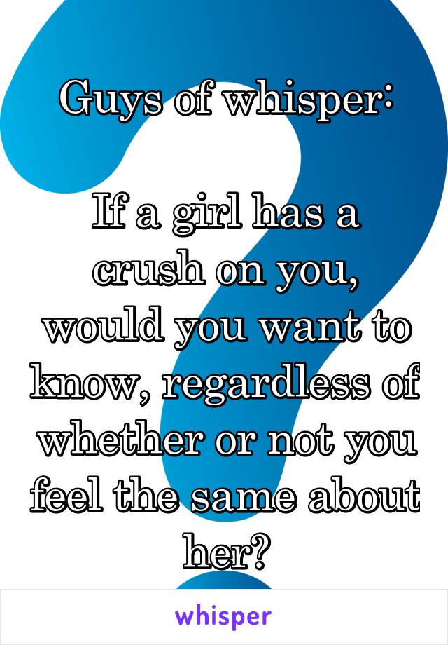 Guys of whisper:

If a girl has a crush on you, would you want to know, regardless of whether or not you feel the same about her?