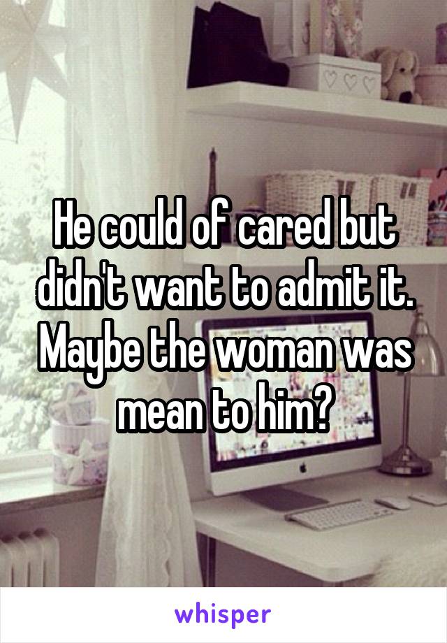 He could of cared but didn't want to admit it. Maybe the woman was mean to him?