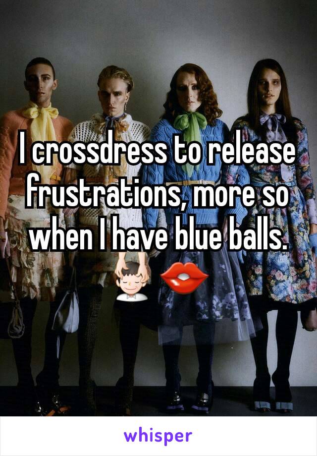 I crossdress to release frustrations, more so when I have blue balls. 💆👄