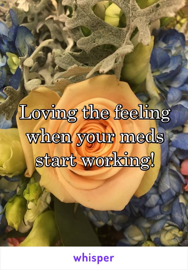 Loving the feeling when your meds start working!