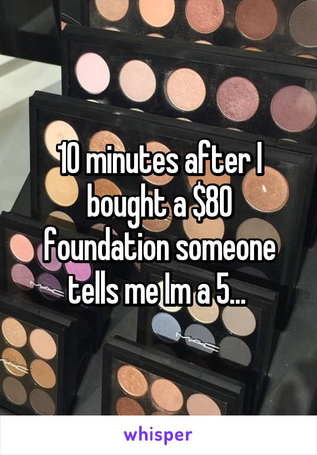 10 minutes after I bought a $80 foundation someone tells me Im a 5... 