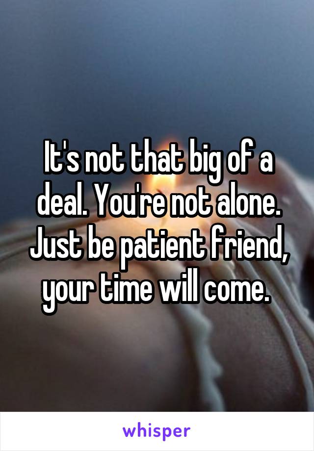 It's not that big of a deal. You're not alone. Just be patient friend, your time will come. 