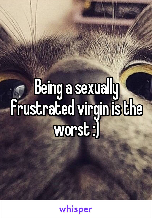 Being a sexually frustrated virgin is the worst :)