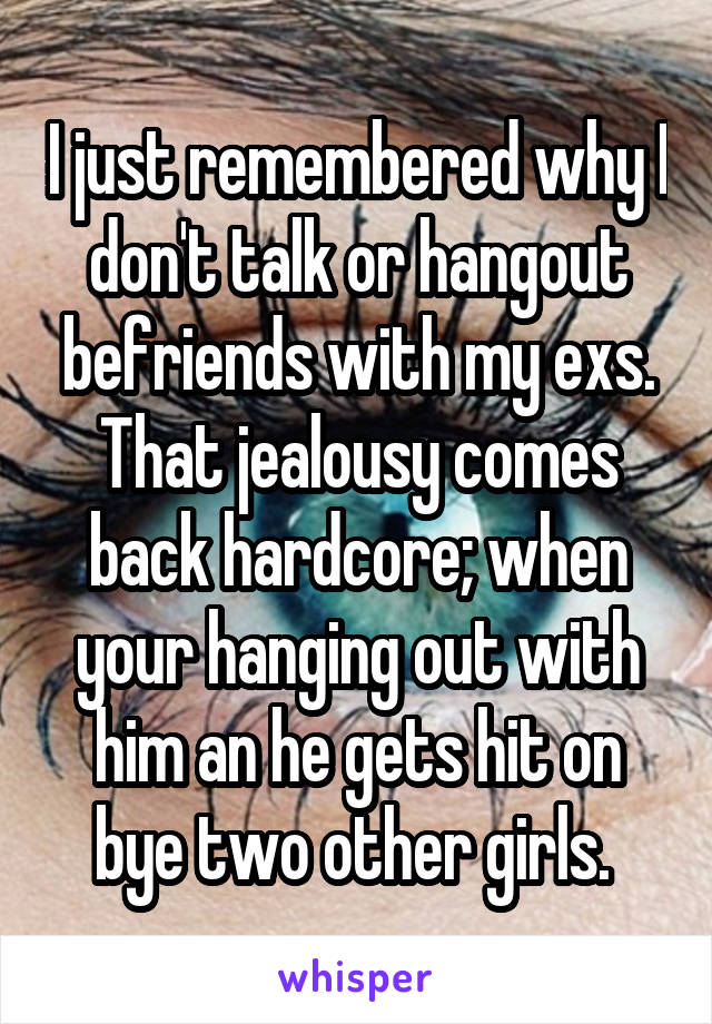 I just remembered why I don't talk or hangout befriends with my exs. That jealousy comes back hardcore; when your hanging out with him an he gets hit on bye two other girls. 